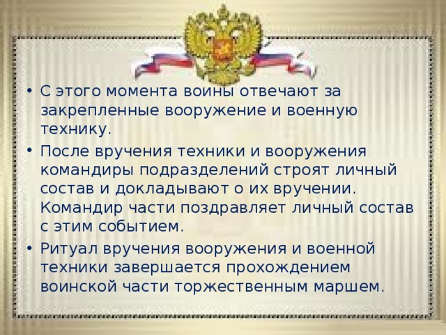 С этого момента воины отвечают за закрепленные вооружение и военную технику. После вручения техники и вооружения командиры подразделений строят личный состав и докладывают о их вручении. Командир части поздравляет личный состав с этим событием. Ритуал вручения вооружения и военной техники завершается прохождением воинской части торжественным маршем. 