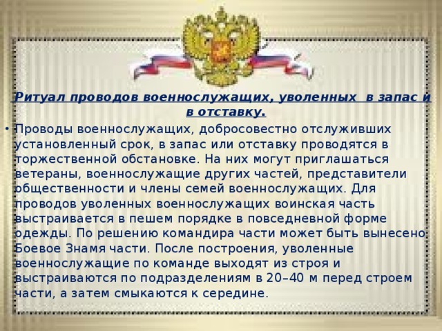  Ритуал проводов военнослужащих, уволенных в запас и в отставку. Проводы военнослужащих, добросовестно отслуживших установленный срок, в запас или отставку проводятся в торжественной обстановке. На них могут приглашаться ветераны, военнослужащие других частей, представители общественности и члены семей военнослужащих. Для проводов уволенных военнослужащих воинская часть выстраивается в пешем порядке в повседневной форме одежды. По решению командира части может быть вынесено Боевое Знамя части. После построения, уволенные военнослужащие по команде выходят из строя и выстраиваются по подразделениям в 20–40 м перед строем части, а затем смыкаются к середине. 