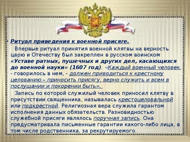 Ритуал приведения к военной присяге.  Впервые ритуал принятия военной клятвы на верность царю и Отечеству был закреплен в русском воинском «Уставе ратных, пушечных и других дел, касающихся до военной науки» (1607 год) . « Каждый военный человек , - говорилось в нем, - должен приводиться к крестному целованию – приносить присягу, верно служить и всем в послушании и покорении быть» .  Запись по которой служилый человек приносил клятву в присутствии священника, называлась крестоцеловальной или подкрестной . Религиозная вера служила гарантом исполнения данных обязательств. Разновидностью служебной присяги являлось поручная запись . Она предусматривала письменные гарантии какого-либо лица, в том числе родственника, за рекрутируемого. 