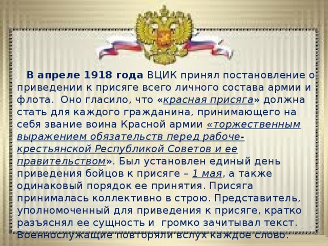 В апреле 1918 года ВЦИК принял постановление о приведении к присяге всего личного состава армии и флота. Оно гласило, что « красная присяга » должна стать для каждого гражданина, принимающего на себя звание воина Красной армии «торжественным выражением обязательств перед рабоче-крестьянской Республикой Советов и ее правительством ». Был установлен единый день приведения бойцов к присяге – 1 мая , а также одинаковый порядок ее принятия. Присяга принималась коллективно в строю. Представитель, уполномоченный для приведения к присяге, кратко разъяснял ее сущность и громко зачитывал текст. Военнослужащие повторяли вслух каждое слово. 