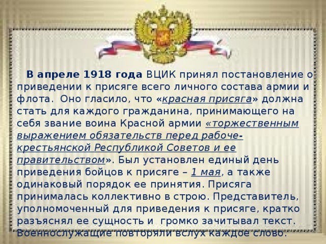  В апреле 1918 года ВЦИК принял постановление о приведении к присяге всего личного состава армии и флота. Оно гласило, что « красная присяга » должна стать для каждого гражданина, принимающего на себя звание воина Красной армии «торжественным выражением обязательств перед рабоче-крестьянской Республикой Советов и ее правительством ». Был установлен единый день приведения бойцов к присяге – 1 мая , а также одинаковый порядок ее принятия. Присяга принималась коллективно в строю. Представитель, уполномоченный для приведения к присяге, кратко разъяснял ее сущность и громко зачитывал текст. Военнослужащие повторяли вслух каждое слово. 