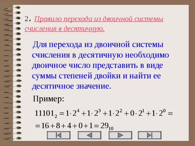 2 . Правило перехода из двоичной системы счисления в десятичную. Для перехода из двоичной системы счисления в десятичную необходимо двоичное число представить в виде суммы степеней двойки и найти ее десятичное значение. Пример: 