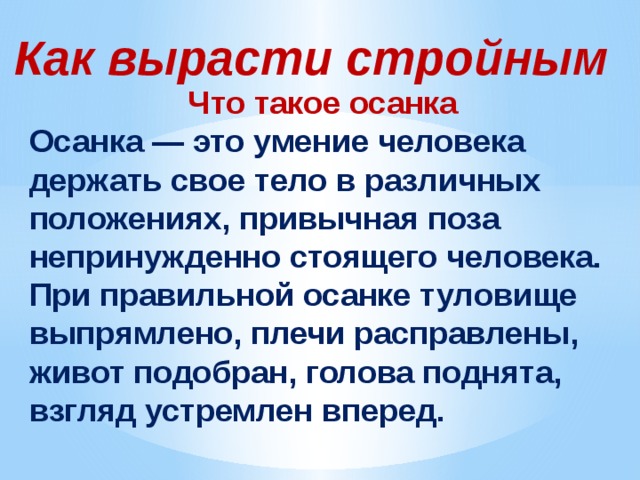 Как вырасти стройным Что такое осанка Осанка — это умение человека держать свое тело в различных положениях, привычная поза непринужденно стоящего человека. При правильной осанке туловище выпрямлено, плечи расправлены, живот подобран, голова поднята, взгляд устремлен вперед. 