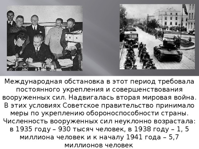 Международная обстановка в этот период требовала постоянного укрепления и совершенствования вооруженных сил. Надвигалась вторая мировая война. В этих условиях Советское правительство принимало меры по укреплению обороноспособности страны. Численность вооруженных сил неуклонно возрастала: в 1935 году – 930 тысяч человек, в 1938 году – 1, 5 миллиона человек и к началу 1941 года – 5,7 миллионов человек . 