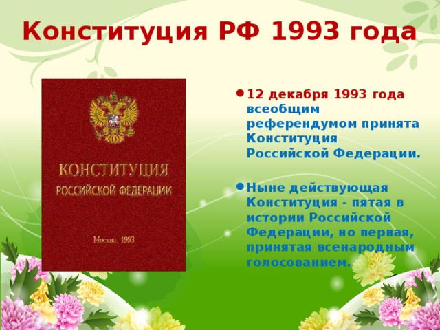 Конституция РФ 1993 года  12 декабря 1993 года всеобщим референдумом принята Конституция Российской Федерации.  Ныне действующая Конституция - пятая в истории Российской Федерации, но первая, принятая всенародным голосованием. 