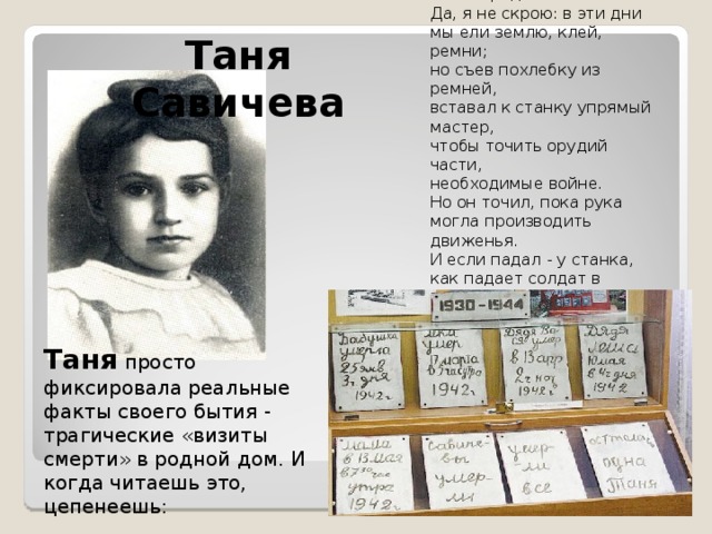 Я жил зимою в Ленинграде...  Да, я не скрою: в эти дни  мы ели землю, клей, ремни;  но съев похлебку из ремней,  вставал к станку упрямый мастер,  чтобы точить орудий части,  необходимые войне.  Но он точил, пока рука  могла производить движенья.  И если падал - у станка,  как падает солдат в сраженье.  (О. Берггольц) Таня Савичева Таня просто фиксировала реальные факты своего бытия - трагические «визиты смерти» в родной дом. И когда читаешь это, цепенеешь: 