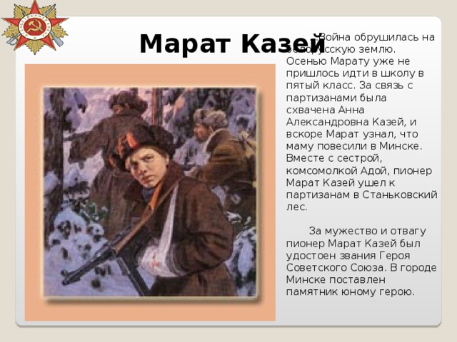 Марат Казей ...Война обрушилась на белорусскую землю. Осенью Марату уже не пришлось идти в школу в пятый класс. За связь с партизанами была схвачена Анна Александровна Казей, и вскоре Марат узнал, что маму повесили в Минске. Вместе с сестрой, комсомолкой Адой, пионер Марат Казей ушел к партизанам в Станьковский лес. За мужество и отвагу пионер Марат Казей был удостоен звания Героя Советского Союза. В городе Минске поставлен памятник юному герою. 