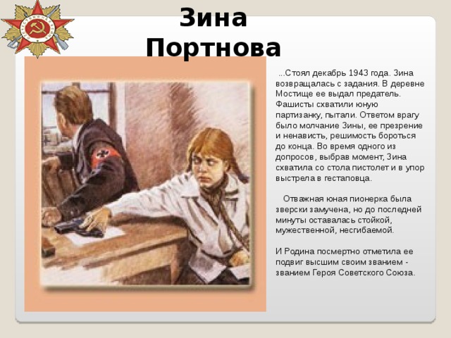 Зина Портнова   ...Стоял декабрь 1943 года. Зина возвращалась с задания. В деревне Мостище ее выдал предатель. Фашисты схватили юную партизанку, пытали. Ответом врагу было молчание Зины, ее презрение и ненависть, решимость бороться до конца. Во время одного из допросов, выбрав момент, Зина схватила со стола пистолет и в упор выстрела в гестаповца.        Отважная юная пионерка была зверски замучена, но до последней минуты оставалась стойкой, мужественной, несгибаемой. И Родина посмертно отметила ее подвиг высшим своим званием - званием Героя Советского Союза. 