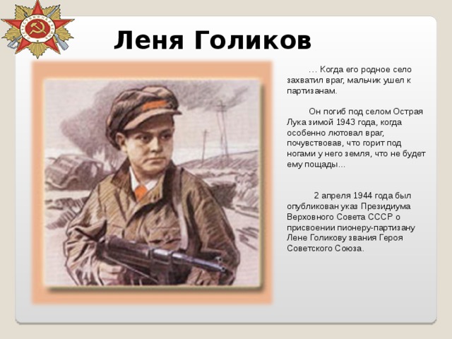 Леня Голиков … Когда его родное село захватил враг, мальчик ушел к партизанам. Он погиб под селом Острая Лука зимой 1943 года, когда особенно лютовал враг, почувствовав, что горит под ногами у него земля, что не будет ему пощады...      2 апреля 1944 года был опубликован указ Президиума Верховного Совета СССР о присвоении пионеру-партизану Лене Голикову звания Героя Советского Союза. 