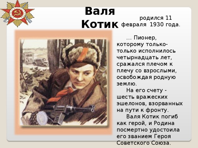 Валя Котик родился 11 февраля 1930 года. … Пионер, которому только-только исполнилось четырнадцать лет, сражался плечом к плечу со взрослыми, освобождая родную землю. На его счету - шесть вражеских эшелонов, взорванных на пути к фронту. Валя Котик погиб как герой, и Родина посмертно удостоила его званием Героя Советского Союза. 