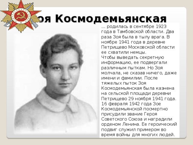 Зоя Космодемьянская … родилась в сентябре 1923 года в Тамбовской области. Два раза Зоя была в тылу врага. В ноябре 1941 года в деревне Петрищево Московской области ее схватили немцы. Чтобы выведать секретную информацию, ее подвергали различным пыткам. Но Зоя молчала, не сказав ничего, даже имени и фамилии. После тяжелых пыток Зоя Космодемьянская была казнена на сельской площади деревни Петрищево 29 ноября 1941 года. 16 февраля 1942 года Зое Космодемьянской посмертно присудили звание Героя Советского Союза и наградили орденом Ленина. Ее героический подвиг служил примером во время войны для многих людей. 