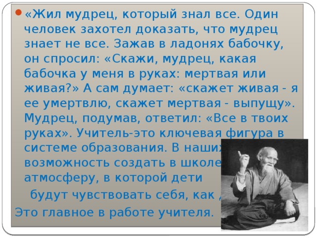 «Жил мудрец, который знал все. Один человек захотел доказать, что мудрец знает не все. Зажав в ладонях бабочку, он спросил: «Скажи, мудрец, какая бабочка у меня в руках: мертвая или живая?» А сам думает: «скажет живая - я ее умертвлю, скажет мертвая - выпущу». Мудрец, подумав, ответил: «Все в твоих руках». Учитель-это ключевая фигура в системе образования. В наших руках возможность создать в школе такую атмосферу, в которой дети  будут чувствовать себя, как дома. Это главное в работе учителя. 