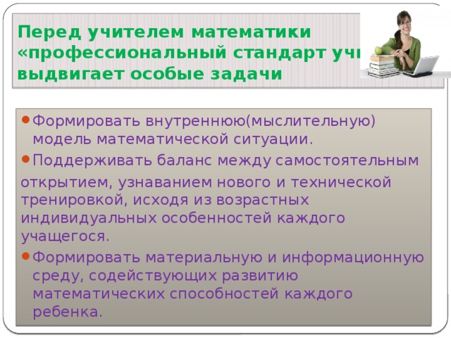 Перед учителем математики  «профессиональный стандарт учителя»  выдвигает особые задачи Формировать внутреннюю(мыслительную) модель математической ситуации. Поддерживать баланс между самостоятельным открытием, узнаванием нового и технической тренировкой, исходя из возрастных индивидуальных особенностей каждого учащегося. Формировать материальную и информационную среду, содействующих развитию математических способностей каждого ребенка. 