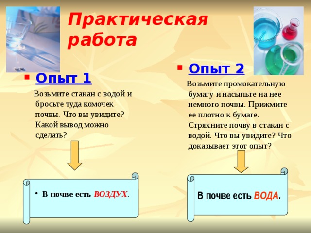 Практическая работа  Опыт 2  Возьмите промокательную бумагу и насыпьте на нее немного почвы. Прижмите ее плотно к бумаге. Стряхните почву в стакан с водой. Что вы увидите? Что доказывает этот опыт? Опыт 1  Возьмите стакан с водой и бросьте туда комочек почвы. Что вы увидите? Какой вывод можно сделать? В почве есть ВОДА . В почве есть  ВОЗДУХ . 