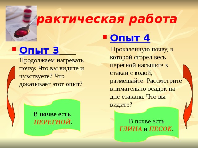 Практическая работа Опыт 4  Прокаленную почву, в которой сгорел весь перегной насыпьте в стакан с водой, размешайте. Рассмотрите внимательно осадок на дне стакана. Что вы видите? Опыт 3  Продолжаем нагревать почву. Что вы видите и чувствуете? Что доказывает этот опыт? В почве есть  ПЕРЕГНОЙ . В почве есть ГЛИНА и ПЕСОК . 
