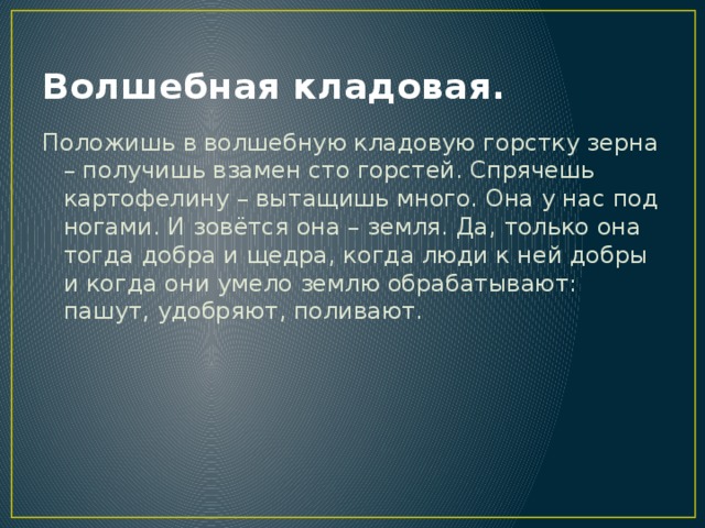 Волшебная кладовая. Положишь в волшебную кладовую горстку зерна – получишь взамен сто горстей. Спрячешь картофелину – вытащишь много. Она у нас под ногами. И зовётся она – земля. Да, только она тогда добра и щедра, когда люди к ней добры и когда они умело землю обрабатывают: пашут, удобряют, поливают. 