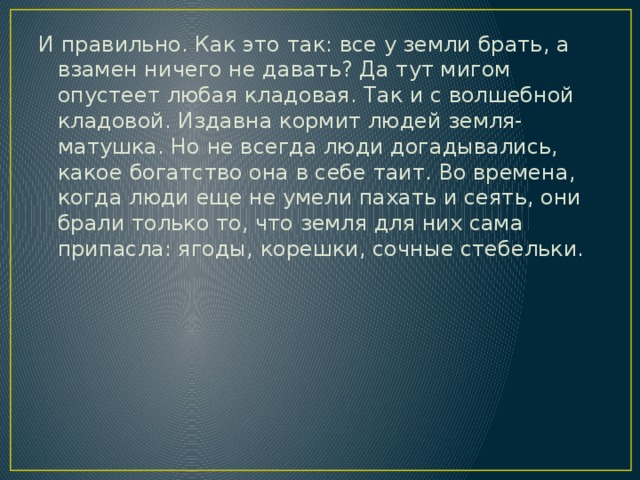 И правильно. Как это так: все у земли брать, а взамен ничего не давать? Да тут мигом опустеет любая кладовая. Так и с волшебной кладовой. Издавна кормит людей земля-матушка. Но не всегда люди догадывались, какое богатство она в себе таит. Во времена, когда люди еще не умели пахать и сеять, они брали только то, что земля для них сама припасла: ягоды, корешки, сочные стебельки. 