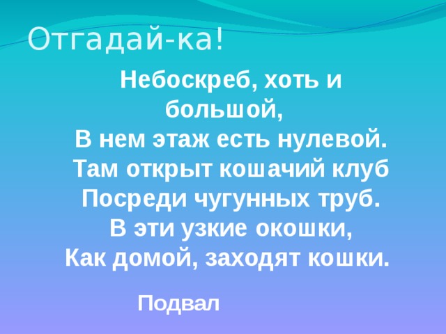 Отгадай-ка! Небоскреб, хоть и большой, В нем этаж есть нулевой. Там открыт кошачий клуб Посреди чугунных труб. В эти узкие окошки, Как домой, заходят кошки. Подвал 