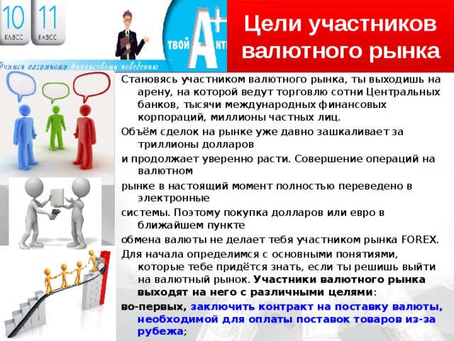 Цели участников валютного рынка Становясь участником валютного рынка, ты выходишь на арену, на которой ведут торговлю сотни Центральных банков, тысячи международных финансовых корпораций, миллионы частных лиц. Объём сделок на рынке уже давно зашкаливает за триллионы долларов и продолжает уверенно расти. Совершение операций на валютном рынке в настоящий момент полностью переведено в электронные системы. Поэтому покупка долларов или евро в ближайшем пункте обмена валюты не делает тебя участником рынка FOREX. Для начала определимся с основными понятиями, которые тебе придётся знать, если ты решишь выйти на валютный рынок. Участники валютного рынка выходят на него с различными целями : во-первых, заключить контракт на поставку валюты, необходимой для оплаты поставок товаров из-за рубежа ; во-вторых, провести спекулятивные операции с целью получения прибыли за счёт разницы в курсах валют на момент покупки и продажи ; в-третьих, застраховать свои валютные риски и тем самым снизить возможные потери от изменения курсов валют . 