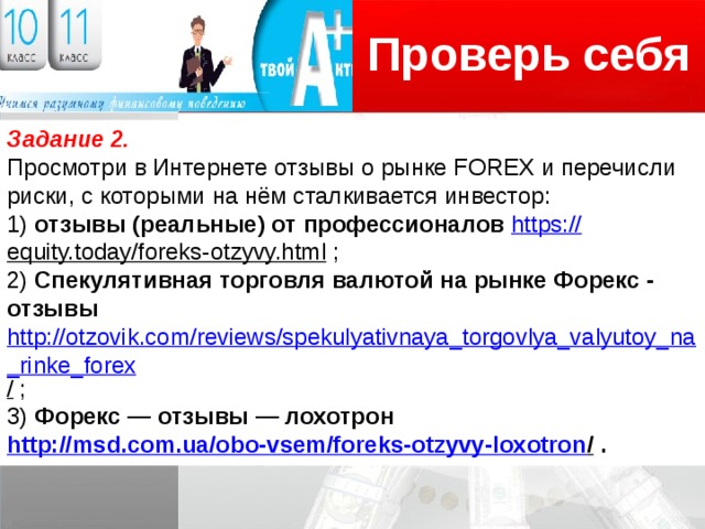 Проверь себя Логотип Задание 2. Просмотри в Интернете отзывы о рынке FOREX и перечисли риски, с которыми на нём сталкивается инвестор: 1) отзывы (реальные) от профессионалов https:// equity.today/foreks-otzyvy.html ; 2) Спекулятивная торговля валютой на рынке Форекс - отзывы http://otzovik.com/reviews/spekulyativnaya_torgovlya_valyutoy_na_rinke_forex /  ; 3) Форекс — отзывы — лохотрон http://msd.com.ua/obo-vsem/foreks-otzyvy-loxotron / .   