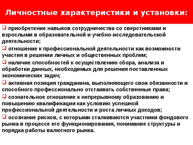 Личностные характеристики и установки: Логотип Название слайда  приобретение навыков сотрудничества со сверстниками и взрослыми в образовательной и учебно-исследовательской деятельности;  отношение к профессиональной деятельности как возможности участия в решении личных и общественных проблем;  наличие способностей к осуществлению сбора, анализа и обработки данных, необходимых для решения поставленных экономических задач;  активная позиция гражданина, выполняющего свои обязанности и способного профессионально отстаивать собственные права;  сознательное отношение к непрерывному образованию и повышению квалификации как условию успешной профессиональной деятельности и роста личных доходов;  осознание рисков, с которыми сталкиваются участники фондового рынка в процессе его функционирования, понимание структуры и порядка работы валютного рынка . 