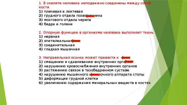 1. В скелете человека неподвижно соединены между собой кости 1) плечевая и локтевая 2) грудного отдела позвоночника 3) мозгового отдела черепа 4) бедра и голени 2. Опорную функцию в организме человека выполняет ткань 1) нервная 2) эпителиальная 3) соединительная 4) гладкая мышечная 3. Неправильная осанка может привести к 1) смещению и сдавливанию внутренних органов 2) нарушению кровоснабжения внутренних органов 3) растяжению связок в тазобедренном суставе 4) нарушению мышечного и связочного аппарата стопы 5) деформации грудной клетки 6) увеличению содержания минеральных веществ в костях 