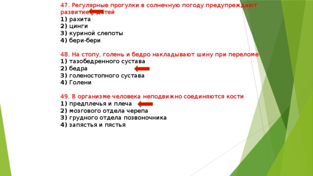 47. Регулярные прогулки в солнечную погоду предупреждают развитие у детей 1) рахита 2) цинги 3) куриной слепоты 4) бери-бери 48. На стопу, голень и бедро накладывают шину при переломе 1) тазобедренного сустава 2) бедра 3) голеностопного сустава 4) Голени 49. В организме человека неподвижно соединяются кости 1) предплечья и плеча 2) мозгового отдела черепа 3) грудного отдела позвоночника 4) запястья и пястья 