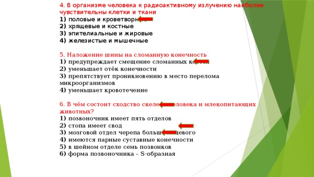 4. В организме человека к радиоактивному излучению наиболее чувствительны клетки и ткани 1) половые и кроветворные 2) хрящевые и костные 3) эпителиальные и жировые 4) железистые и мышечные 5. Наложение шины на сломанную конечность 1) предупреждает смещение сломанных костей 2) уменьшает отёк конечности 3) препятствует проникновению в место перелома микроорганизмов 4) уменьшает кровотечение 6. В чём состоит сходство скелета человека и млекопитающих животных? 1) позвоночник имеет пять отделов 2) стопа имеет свод 3) мозговой отдел черепа больше лицевого 4) имеются парные суставные конечности 5) в шейном отделе семь позвонков 6) форма позвоночника – S-образная 