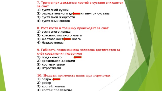 7. Трение при движении костей в суставе снижается за счет 1) суставной сумки 2) отрицательного давления внутри сустава 3) суставной жидкости 4) суставных связок 8. Рост кости в толщину происходит за счет 1) суставного хряща 2) красного костного мозга 3) желтого костного мозга 4) Надкостницы 9. Гибкость позвоночника человека достигается за счёт соединения позвонков 1) подвижного 2) хрящевыми дисками 3) костным швом 4) Отростками 10. Нельзя применять шины при переломах 1) бедра 2) ребер 3) костей голени 4) костей предплечья 