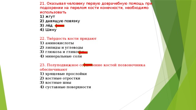 21. Оказывая человеку первую доврачебную помощь при подозрении на перелом кости конечности, необходимо использовать 1) жгут 2) давящую повязку 3) лёд 4) Шину 22. Твёрдость кости придают 1) аминокислоты 2) липиды и углеводы 3) глюкоза и гликоген 4) минеральные соли 23. Полуподвижное соединение костей позвоночника обеспечивают 1) хрящевые прослойки 2) костные отростки 3) костные швы 4) суставные поверхности 