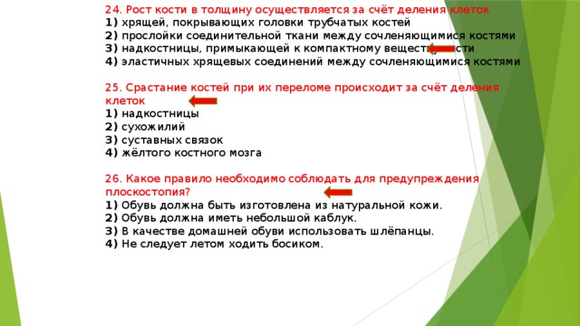 24. Рост кости в толщину осуществляется за счёт деления клеток 1) хрящей, покрывающих головки трубчатых костей 2) прослойки соединительной ткани между сочленяющимися костями 3) надкостницы, примыкающей к компактному веществу кости 4) эластичных хрящевых соединений между сочленяющимися костями 25. Срастание костей при их переломе происходит за счёт деления клеток 1) надкостницы 2) сухожилий 3) суставных связок 4) жёлтого костного мозга 26. Какое правило необходимо соблюдать для предупреждения плоскостопия? 1) Обувь должна быть изготовлена из натуральной кожи. 2) Обувь должна иметь небольшой каблук. 3) В качестве домашней обуви использовать шлёпанцы. 4) Не следует летом ходить босиком. 