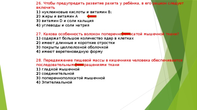 26. Чтобы предупредить развитие рахита у ребёнка, в его рацион следует включить 1) нуклеиновые кислоты и витамин В 1 2) жиры и витамин А 3) витамин D и соли кальция 4) углеводы и соли натрия 27. Какова особенность волокон поперечнополосатой мышечной ткани? 1) содержат большое количество ядер в клетках 2) имеют длинные и короткие отростки 3) покрыты целлюлозной оболочкой 4) имеют веретеновидную форму 28. Передвижение пищевой массы в кишечнике человека обеспечивается последовательными сокращениями ткани 1) гладкой мышечной 2) соединительной 3) поперечнополосатой мышечной 4) Эпителиальной 