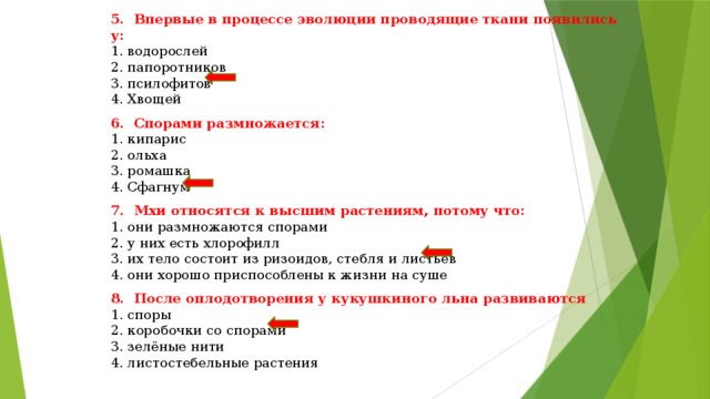 5. Впервые в процессе эволюции проводящие ткани появились у: 1. водорослей 2. папоротников 3. псилофитов 4. Хвощей 6. Спорами размножается: 1. кипарис 2. ольха 3. ромашка 4. Сфагнум 7. Мхи относятся к высшим растениям, потому что: 1. они размножаются спорами 2. у них есть хлорофилл 3. их тело состоит из ризоидов, стебля и листьев 4. они хорошо приспособлены к жизни на суше 8. После оплодотворения у кукушкиного льна развиваются 1. споры 2. коробочки со спорами 3. зелёные нити 4. листостебельные растения 