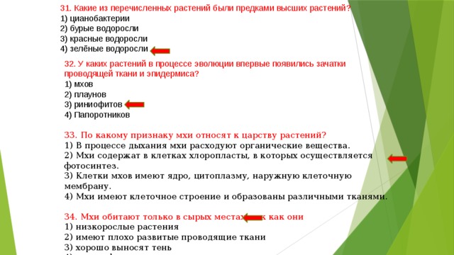 31. Какие из перечисленных растений были предками высших растений? 1) цианобактерии 2) бурые водоросли 3) красные водоросли 4) зелёные водоросли 32. У каких растений в процессе эволюции впервые появились зачатки проводящей ткани и эпидермиса? 1) мхов 2) плаунов 3) риниофитов 4) Папоротников 33. По какому признаку мхи относят к царству растений? 1) В процессе дыхания мхи расходуют органические вещества. 2) Мхи содержат в клетках хлоропласты, в которых осуществляется фотосинтез. 3) Клетки мхов имеют ядро, цитоплазму, наружную клеточную мембрану. 4) Мхи имеют клеточное строение и образованы различными тканями. 34. Мхи обитают только в сырых местах, так как они 1) низкорослые растения 2) имеют плохо развитые проводящие ткани 3) хорошо выносят тень 4) имеют фотосинтезирующие ткани 