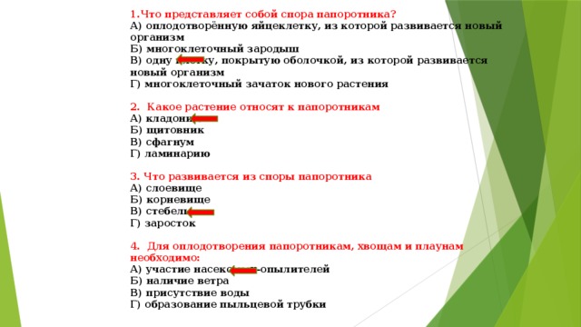 1.Что представляет собой спора папоротника? А) оплодотворённую яйцеклетку, из которой развивается новый организм Б) многоклеточный зародыш В) одну клетку, покрытую оболочкой, из которой развивается новый организм Г) многоклеточный зачаток нового растения  2. Какое растение относят к папоротникам А) кладонию Б) щитовник В) сфагнум Г) ламинарию  3. Что развивается из споры папоротника А) слоевище Б) корневище В) стебель Г) заросток  4. Для оплодотворения папоротникам, хвощам и плаунам необходимо: А) участие насекомых-опылителей Б) наличие ветра В) присутствие воды Г) образование пыльцевой трубки 