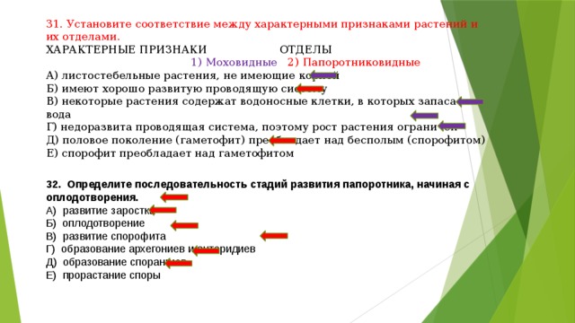 31. Установите соответствие между характерными признаками растений и их отделами. ХАРАКТЕРНЫЕ ПРИЗНАКИ ОТДЕЛЫ  1) Моховидные 2) Папоротниковидные А) листостебельные растения, не имеющие корней Б) имеют хорошо развитую проводящую систему В) некоторые растения содержат водоносные клетки, в которых запасается вода Г) недоразвита проводящая система, поэтому рост растения ограничен Д) половое поколение (гаметофит) преобладает над бесполым (спорофитом) Е) спорофит преобладает над гаметофитом 32. Определите последовательность стадий развития папоротника, начиная с оплодотворения. А) развитие заростка Б) оплодотворение В) развитие спорофита Г) образование архегониев и антеридиев Д) образование спорангиев Е) прорастание споры 