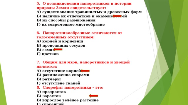 5. О возникновении папоротников в истории природы Земли свидетельствует: А) существование травянистых и древесных форм Б) наличие их отпечатков и окаменелостей В) их способы размножения Г) их современное многообразие  6. Папоротникообразные отличаются от голосеменных отсутствием: А) корней и корневищ Б) проводящих сосудов В) семян Г) цветков  7. Общим для мхов, папоротников и хвощей является: А) отсутствие корней Б) размножение спорами В) размеры Г) отсутствие тканей 8. Спорофит папоротника – это: А) предросток Б) заросток В) взрослое зелёное растение Г) спорангий 