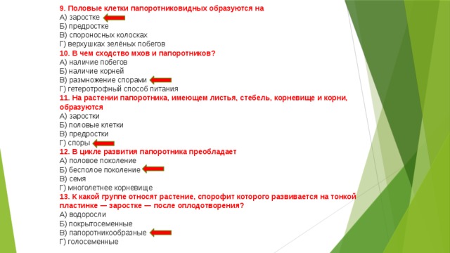 9. Половые клетки папоротниковидных образуются на  А) заростке  Б) предростке  В) спороносных колосках  Г) верхушках зелёных побегов 10. В чем сходство мхов и папоротников?  А) наличие побегов  Б) наличие корней  В) размножение спорами  Г) гетеротрофный способ питания 11. На растении папоротника, имеющем листья, стебель, корневище и корни, образуются  А) заростки  Б) половые клетки  В) предростки  Г) споры 12. В цикле развития папоротника преобладает  А) половое поколение  Б) бесполое поколение  В) семя  Г) многолетнее корневище 13. К какой группе относят растение, спорофит которого развивается на тонкой пластинке — заростке — после оплодотворения?  А) водоросли  Б) покрытосеменные  В) папоротникообразные  Г) голосеменные 