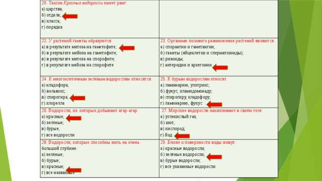 20. Таксон Красные водоросли имеет ранг: а) царства; 22. У растений гаметы образуются: б) отдела; а) в результате митоза на гаметофите; 23. Органами полового размножения растений являются: 24. К многоклеточным зелёным водорослям относятся : в) класса; а) спорангии и гаметангии; б) в результате мейоза на гаметофите; 25. К бурым водорослям относят а) кладофора; 26. Водоросли, из которых добывают агар-агар: б) гаметы (яйцеклетки и сперматозоиды); г) порядка 28. Водоросли, которые способны жить на очень  большой глубине: б) вольвокс;  27. Морские водоросли накапливают в своём теле: в) в результате митоза на спорофите; а) ламинарию, улотрикс; а) красные; а) зелёные; 29. Ближе к поверхности воды живут: а) углекислый газ; б) зелёные; в) спирогира; б) фукус, хламидомонаду; г) в результате мейоза на спорофите в) ризоиды; б) азот; в) спирогиру, кладофору; г) антеридии и архегонии б) бурые; в) бурые; а) красные водоросли; г) хлорелла г) ламинарию, фукус б) зелёные водоросли; в) красные; в) кислород; г) все водоросли в) бурые водоросли; г) йод г) все названные г) все указанные водоросли 