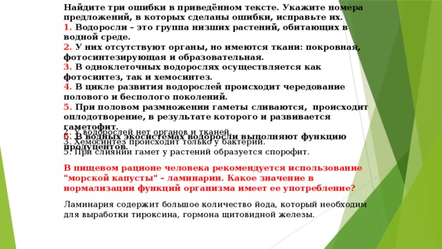 Найдите три ошибки в приведённом тексте. Укажите номера предложений, в которых сделаны ошибки, исправьте их.  1. Водоросли – это группа низших растений, обитающих в водной среде.  2. У них отсутствуют органы, но имеются ткани: покровная, фотосинтезирующая и образовательная.  3. В одноклеточных водорослях осуществляется как фотосинтез, так и хемосинтез.  4. В цикле развития водорослей происходит чередование полового и бесполого поколений.  5. При половом размножении гаметы сливаются,  происходит оплодотворение, в результате которого и развивается гаметофит.  6. В водных экосистемах водоросли выполняют функцию продуцентов. 2. У водорослей нет органов и тканей.  3. Хемосинтез происходит только у бактерий.  5. При слиянии гамет у растений образуется спорофит. В пищевом рационе человека рекомендуется использование 