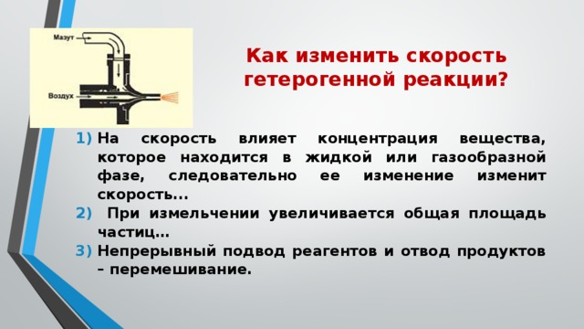 Как изменить скорость гетерогенной реакции? На скорость влияет концентрация вещества, которое находится в жидкой или газообразной фазе, следовательно ее изменение изменит скорость...  При измельчении увеличивается общая площадь частиц… Непрерывный подвод реагентов и отвод продуктов – перемешивание. 