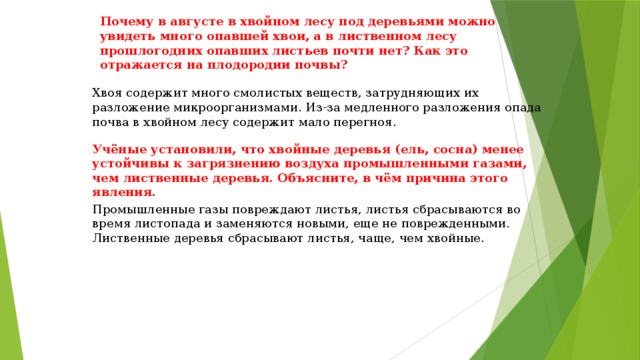 Почему в августе в хвойном лесу под деревьями можно увидеть много опавшей хвои, а в лиственном лесу прошлогодних опавших листьев почти нет? Как это отражается на плодородии почвы? Хвоя содержит много смолистых веществ, затрудняющих их разложение микроорганизмами. Из-за медленного разложения опада почва в хвойном лесу содержит мало перегноя. Учёные установили, что хвойные деревья (ель, сосна) менее устойчивы к загрязнению воздуха промышленными газами, чем лиственные деревья. Объясните, в чём причина этого явления. Промышленные газы повреждают листья, листья сбрасываются во время листопада и заменяются новыми, еще не поврежденными. Лиственные деревья сбрасывают листья, чаще, чем хвойные. 