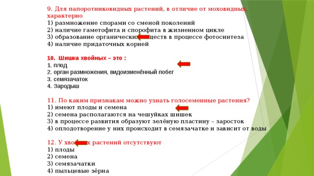 9. Для папоротниковидных растений, в отличие от моховидных, характерно 1) размножение спорами со сменой поколений 2) наличие гаметофита и спорофита в жизненном цикле 3) образование органических веществ в процессе фотосинтеза 4) наличие придаточных корней 10. Шишка хвойных – это : 1. плод 2. орган размножения, видоизменённый побег 3. семязачаток 4. Зародыш 11. По каким признакам можно узнать голосеменные растения? 1) имеют плоды и семена 2) семена располагаются на чешуйках шишек 3) в процессе развития образуют зелёную пластину – заросток 4) оплодотворение у них происходит в семязачатке и зависит от воды 12. У хвойных растений отсутствуют 1) плоды 2) семена 3) семязачатки 4) пыльцевые зёрна 