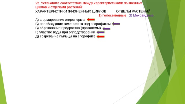 22. Установите соответствие между характеристиками жизненных циклов и отделами растений: ХАРАКТЕРИСТИКИ ЖИЗНЕННЫХ ЦИКЛОВ ОТДЕЛЫ РАСТЕНИЙ  1) Голосеменные 2) Моховидные А) формирование эндосперма Б) преобладание гаметофита над спорофитом В) образование предростка (протонемы) Г) участие воды при оплодотворении Д) созревание пыльцы на спорофите 