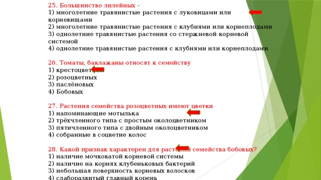 25. Большинство лилейных – 1) многолетние травянистые растения с луковицами или корневищами 2) многолетние травянистые растения с клубнями или корнеплодами 3) однолетние травянистые растения со стержневой корневой системой 4) однолетние травянистые растения с клубнями или корнеплодами 26. Томаты, баклажаны относят к семейству 1) крестоцветных 2) розоцветных 3) паслёновых 4) Бобовых 27. Растения семейства розоцветных имеют цветки 1) напоминающие мотылька 2) трёхчленного типа с простым околоцветником 3) пятичленного типа с двойным околоцветником 4) собранные в соцветие колос 28. Какой признак характерен для растений семейства бобовых? 1) наличие мочковатой корневой системы 2) наличие на корнях клубеньковых бактерий 3) небольшая поверхность корневых волосков 4) слаборазвитый главный корень 