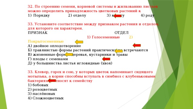 32. По строению семени, корневой системы и жилкованию листьев можно определить принадлежность цветковых растений к Порядку 2) отделу 3) классу 4) роду 33. Установите соответствие между признаком растения и отделом, для которого он характерен. ПРИЗНАК ОТДЕЛ  1) Голосеменные 2) Покрытосеменные А) двойное оплодотворение Б) травянистые формы растений практически не встречаются В) жизненные формы: деревья, кустарники и травы Г) плоды с семенами Д) у большинства листья игловидные (хвоя) 33. Клевер, горох и сою, у которых цветок напоминает сидящего мотылька, а корни способны вступать в симбиоз с клубеньковыми бактериями, относят к семейству 1) бобовых 2) розоцветных 3) паслёновых 4) Сложноцветных 