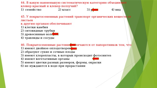 44. В какую наименьшую систематическую категорию объединяют клевер красный и клевер ползучий? семейство 2) класс 3) род 4) вид 45. У покрытосеменных растений транспорт органических веществ от листьев к другим органам обеспечивают 1) клетки камбия 2) ситовидные трубки 3) древесинные волокна 4) трахеиды и сосуды 46. Покрытосеменные растения отличаются от папоротников тем, что 1) имеют двойное оплодотворение 2) образуют сухие и сочные плоды 3) имеют хлоропласты, в которых происходит фотосинтез 4) имеют вегетативные органы 5) имеют цветки разных размеров, формы, окраски 6) не нуждаются в воде при прорастании 