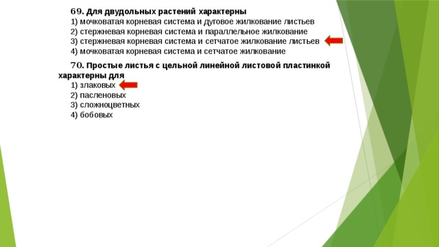 69 . Для двудольных растений характерны 1) мочковатая корневая система и дуговое жилкование листьев 2) стержневая корневая система и параллельное жилкование 3) стержневая корневая система и сетчатое жилкование листьев 4) мочковатая корневая система и сетчатое жилкование 70 . Простые листья с цельной линейной листовой пластинкой характерны для 1) злаковых 2) пасленовых 3) сложноцветных 4) бобовых 