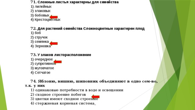 71 . Сложные листья характерны для семейства  1) лилейных 2) злаковых 3) бобовых 4) Крестоцветных 72 . Для растений семейства Сложноцветные характерен плод 1) боб 2) стручок 3) семянка 4) Зерновка 73 . У злаков листорасположение 1) очередное 2) супротивное 3) мутовчатое 4) Сетчатое 74. Яблоню, вишню, шиповник объединяют в одно сем-во, т.к. у них 1) одинаковые потребности в воде и освещении 2) сходное строение побегов 3) цветки имеют сходное строение 4) стержневая корневая система  