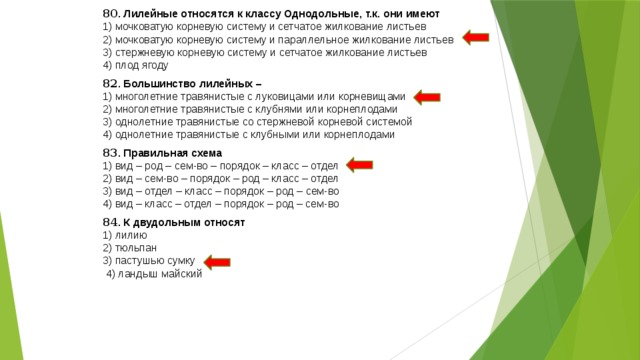 80 . Лилейные относятся к классу Однодольные, т.к. они имеют 1) мочковатую корневую систему и сетчатое жилкование листьев 2) мочковатую корневую систему и параллельное жилкование листьев 3) стержневую корневую систему и сетчатое жилкование листьев 4) плод ягоду 82 . Большинство лилейных – 1) многолетние травянистые с луковицами или корневищами 2) многолетние травянистые с клубнями или корнеплодами 3) однолетние травянистые со стержневой корневой системой 4) однолетние травянистые с клубными или корнеплодами 83 . Правильная схема 1) вид – род – сем-во – порядок – класс – отдел 2) вид – сем-во – порядок – род – класс – отдел 3) вид – отдел – класс – порядок – род – сем-во 4) вид – класс – отдел – порядок – род – сем-во 84 . К двудольным относят 1) лилию 2) тюльпан 3) пастушью сумку  4) ландыш майский 